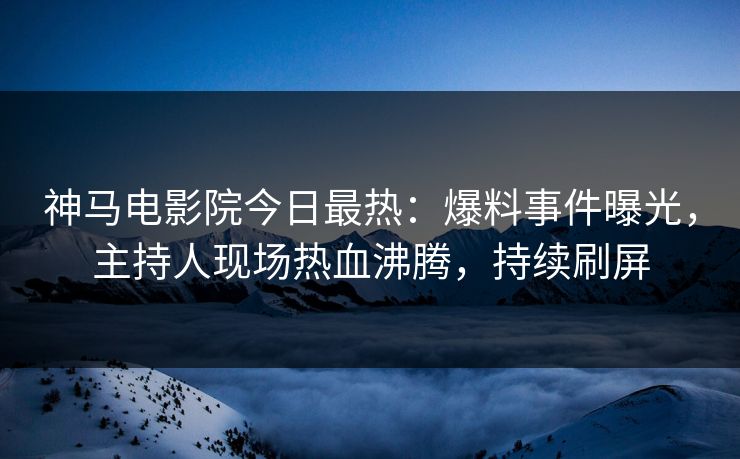 神马电影院今日最热：爆料事件曝光，主持人现场热血沸腾，持续刷屏