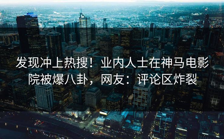 发现冲上热搜！业内人士在神马电影院被爆八卦，网友：评论区炸裂