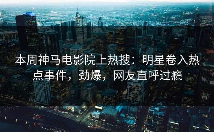 本周神马电影院上热搜：明星卷入热点事件，劲爆，网友直呼过瘾