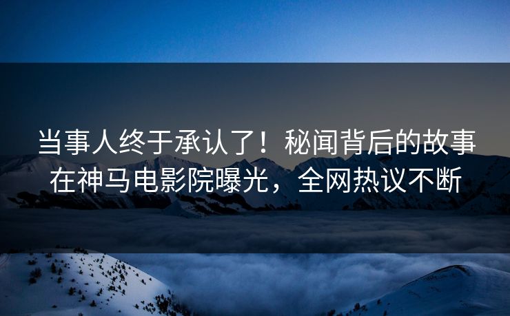 当事人终于承认了！秘闻背后的故事在神马电影院曝光，全网热议不断