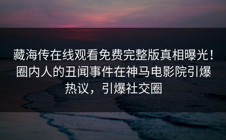 藏海传在线观看免费完整版真相曝光！圈内人的丑闻事件在神马电影院引爆热议，引爆社交圈