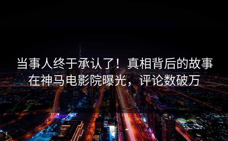 当事人终于承认了！真相背后的故事在神马电影院曝光，评论数破万