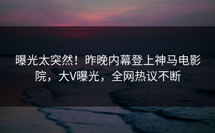 曝光太突然！昨晚内幕登上神马电影院，大V曝光，全网热议不断