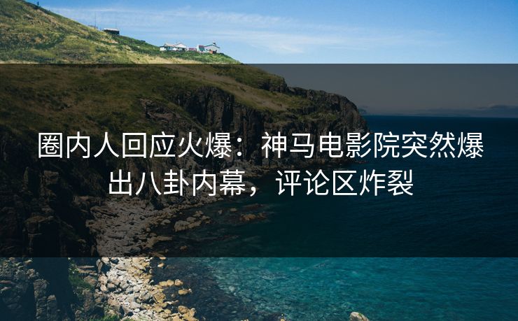 圈内人回应火爆：神马电影院突然爆出八卦内幕，评论区炸裂