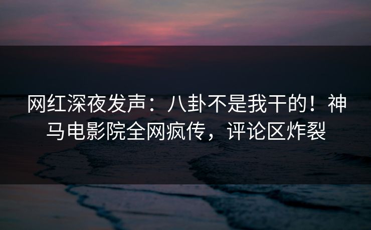 网红深夜发声：八卦不是我干的！神马电影院全网疯传，评论区炸裂