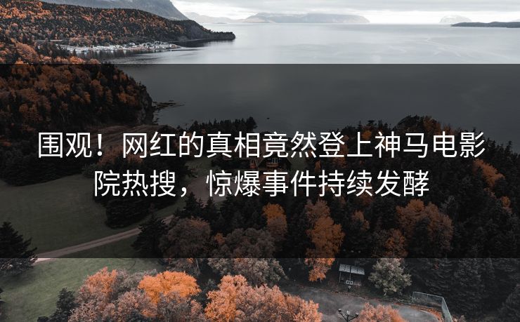 围观！网红的真相竟然登上神马电影院热搜，惊爆事件持续发酵