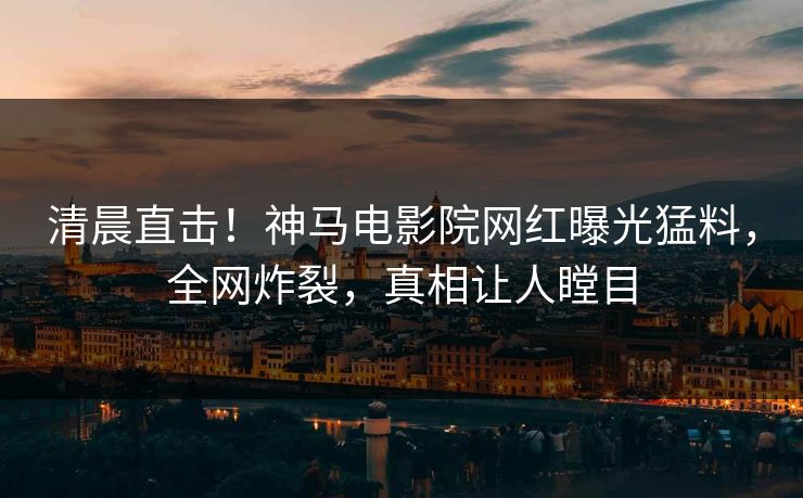 清晨直击！神马电影院网红曝光猛料，全网炸裂，真相让人瞠目