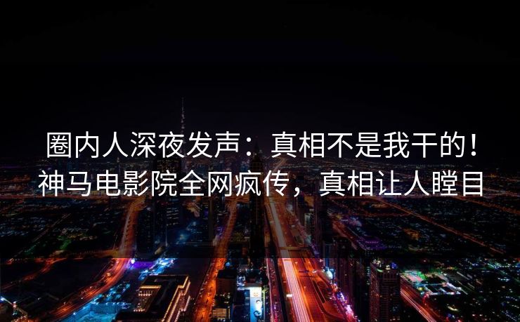 圈内人深夜发声：真相不是我干的！神马电影院全网疯传，真相让人瞠目