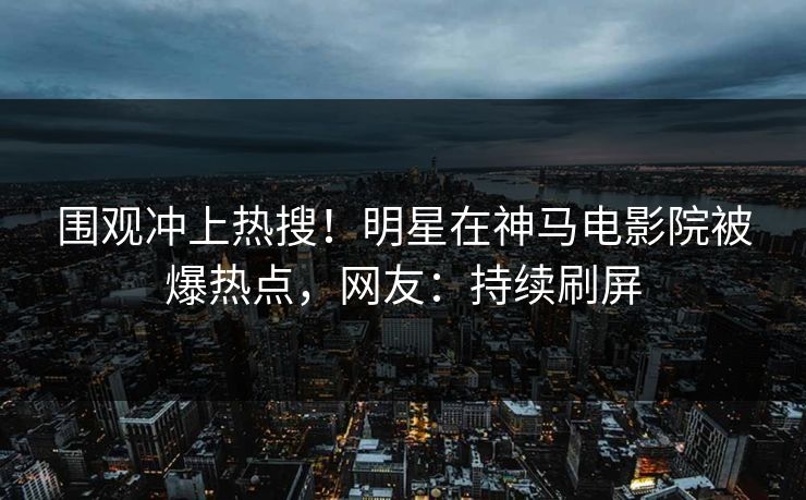 围观冲上热搜！明星在神马电影院被爆热点，网友：持续刷屏