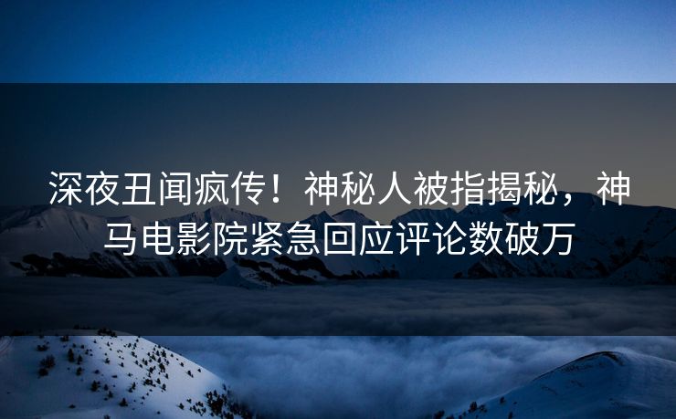 深夜丑闻疯传！神秘人被指揭秘，神马电影院紧急回应评论数破万