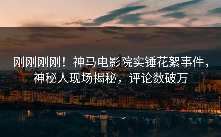 刚刚刚刚！神马电影院实锤花絮事件，神秘人现场揭秘，评论数破万