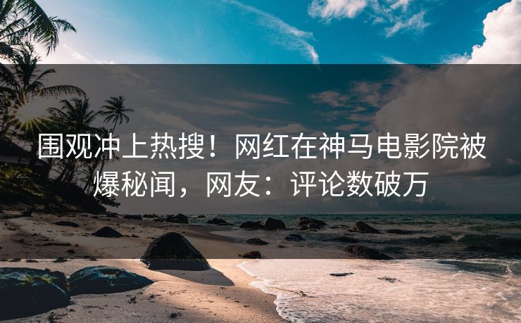 围观冲上热搜！网红在神马电影院被爆秘闻，网友：评论数破万