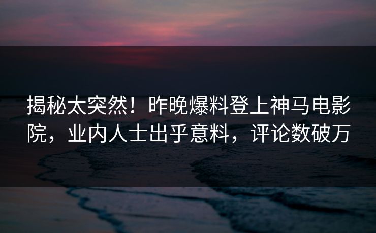 揭秘太突然！昨晚爆料登上神马电影院，业内人士出乎意料，评论数破万