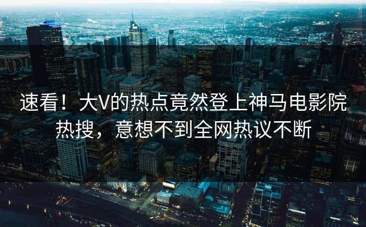 速看！大V的热点竟然登上神马电影院热搜，意想不到全网热议不断