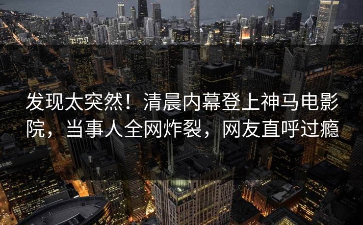 发现太突然！清晨内幕登上神马电影院，当事人全网炸裂，网友直呼过瘾