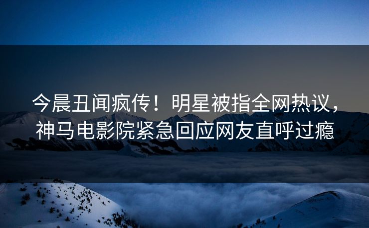 今晨丑闻疯传！明星被指全网热议，神马电影院紧急回应网友直呼过瘾