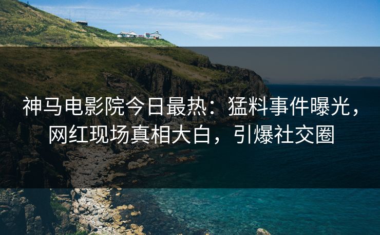 神马电影院今日最热：猛料事件曝光，网红现场真相大白，引爆社交圈