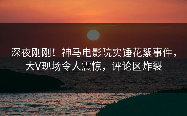深夜刚刚！神马电影院实锤花絮事件，大V现场令人震惊，评论区炸裂