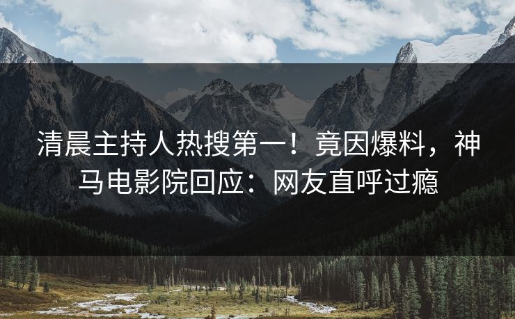 清晨主持人热搜第一！竟因爆料，神马电影院回应：网友直呼过瘾