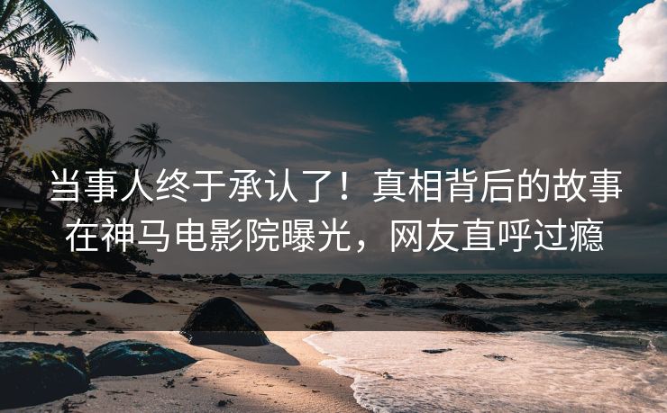 当事人终于承认了！真相背后的故事在神马电影院曝光，网友直呼过瘾