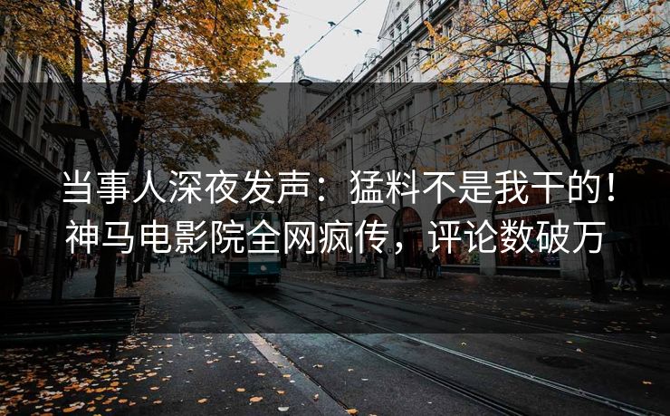 当事人深夜发声：猛料不是我干的！神马电影院全网疯传，评论数破万