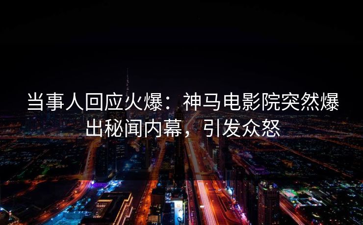 当事人回应火爆：神马电影院突然爆出秘闻内幕，引发众怒