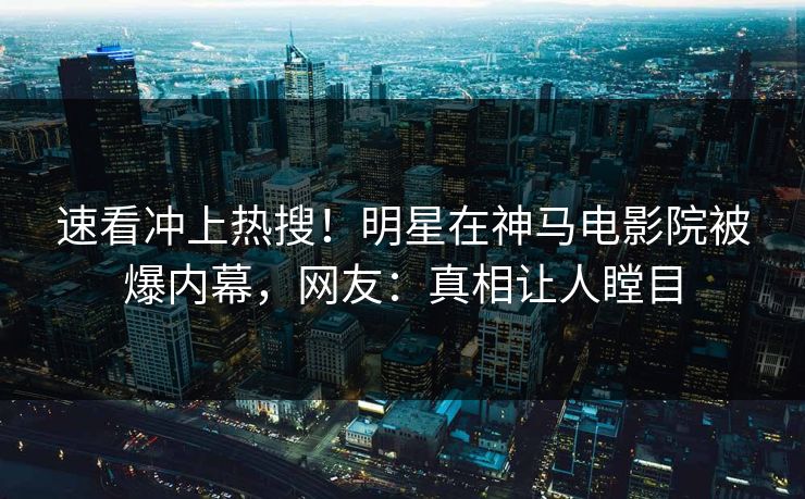 速看冲上热搜！明星在神马电影院被爆内幕，网友：真相让人瞠目