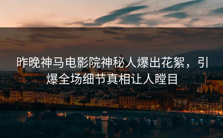昨晚神马电影院神秘人爆出花絮，引爆全场细节真相让人瞠目