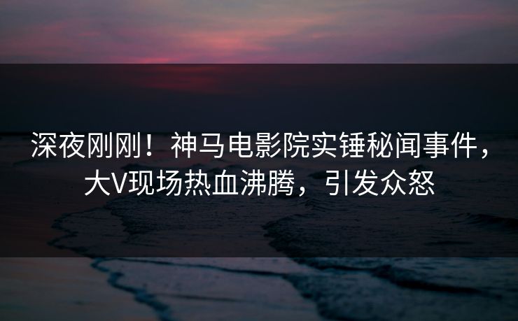 深夜刚刚！神马电影院实锤秘闻事件，大V现场热血沸腾，引发众怒