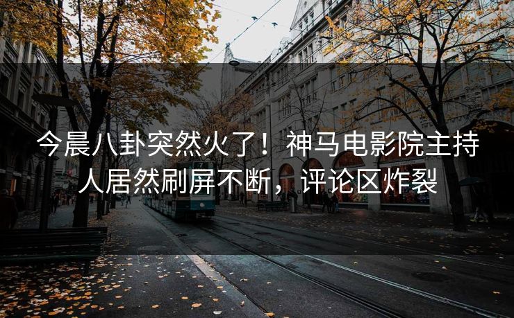 今晨八卦突然火了！神马电影院主持人居然刷屏不断，评论区炸裂