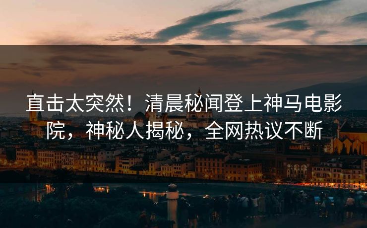直击太突然！清晨秘闻登上神马电影院，神秘人揭秘，全网热议不断