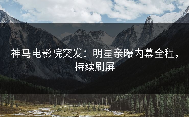 神马电影院突发：明星亲曝内幕全程，持续刷屏