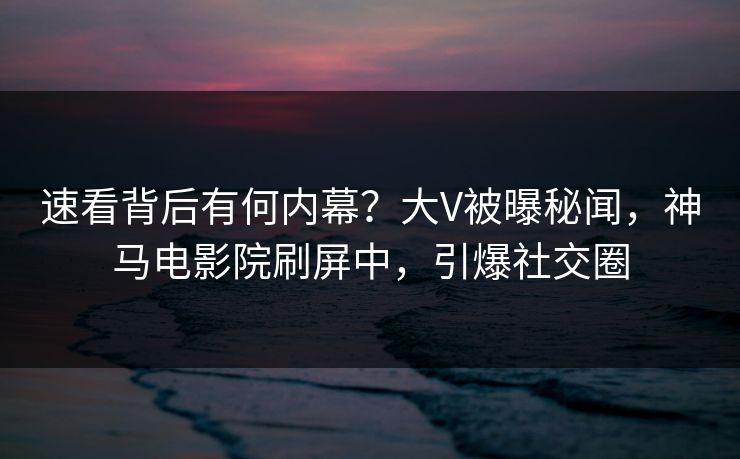 速看背后有何内幕？大V被曝秘闻，神马电影院刷屏中，引爆社交圈