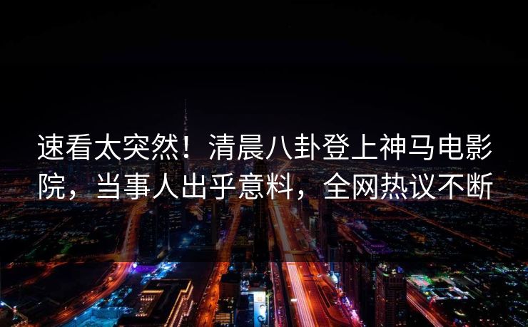 速看太突然！清晨八卦登上神马电影院，当事人出乎意料，全网热议不断