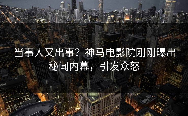 当事人又出事？神马电影院刚刚曝出秘闻内幕，引发众怒