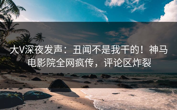 大V深夜发声：丑闻不是我干的！神马电影院全网疯传，评论区炸裂