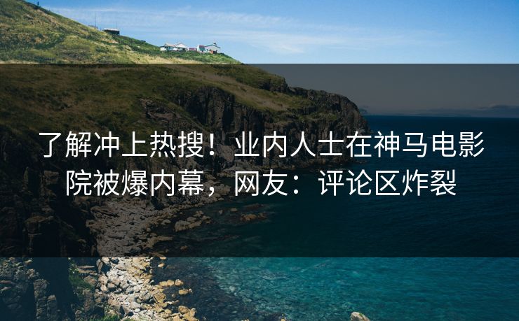 了解冲上热搜！业内人士在神马电影院被爆内幕，网友：评论区炸裂