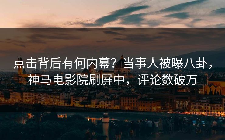 点击背后有何内幕？当事人被曝八卦，神马电影院刷屏中，评论数破万