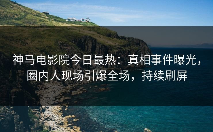神马电影院今日最热：真相事件曝光，圈内人现场引爆全场，持续刷屏