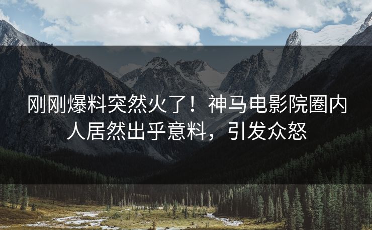 刚刚爆料突然火了！神马电影院圈内人居然出乎意料，引发众怒