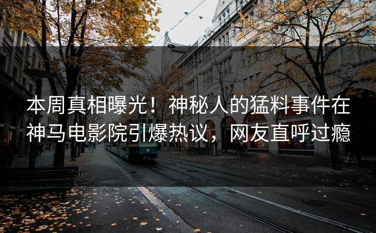 本周真相曝光！神秘人的猛料事件在神马电影院引爆热议，网友直呼过瘾