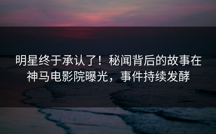 明星终于承认了！秘闻背后的故事在神马电影院曝光，事件持续发酵