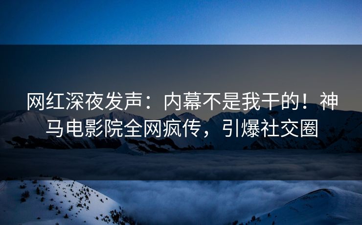 网红深夜发声：内幕不是我干的！神马电影院全网疯传，引爆社交圈