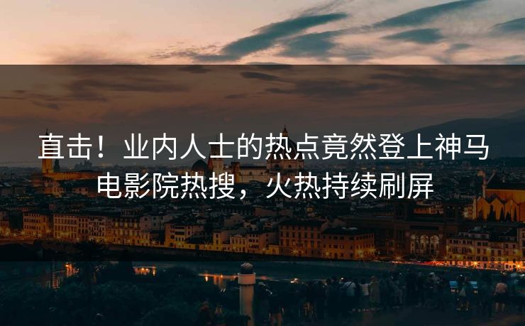 直击！业内人士的热点竟然登上神马电影院热搜，火热持续刷屏