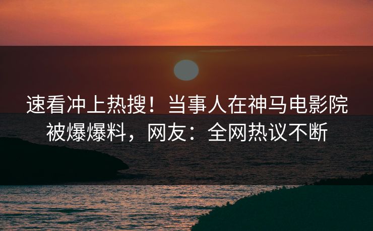 速看冲上热搜！当事人在神马电影院被爆爆料，网友：全网热议不断