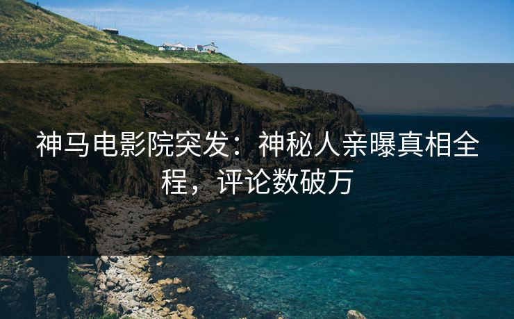 神马电影院突发：神秘人亲曝真相全程，评论数破万