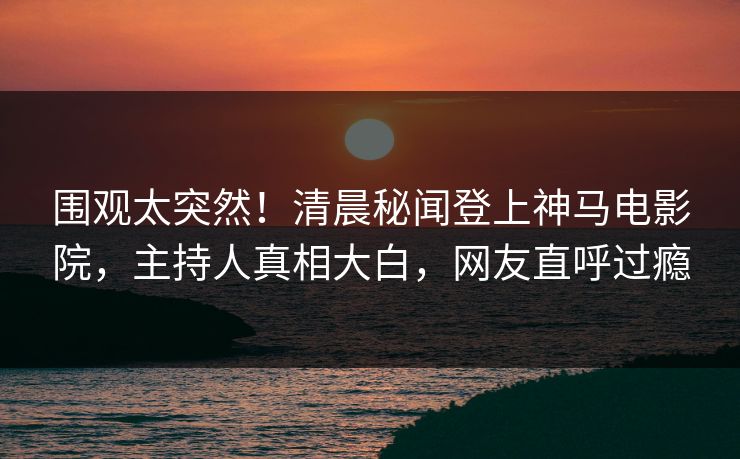 围观太突然！清晨秘闻登上神马电影院，主持人真相大白，网友直呼过瘾