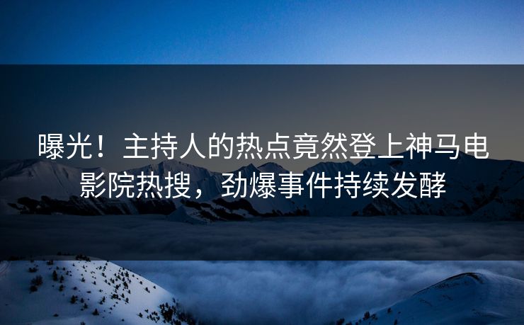 曝光！主持人的热点竟然登上神马电影院热搜，劲爆事件持续发酵