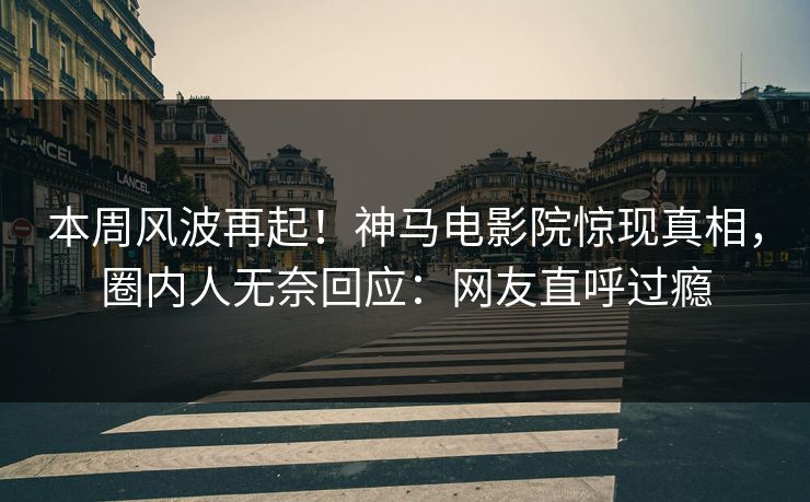本周风波再起！神马电影院惊现真相，圈内人无奈回应：网友直呼过瘾