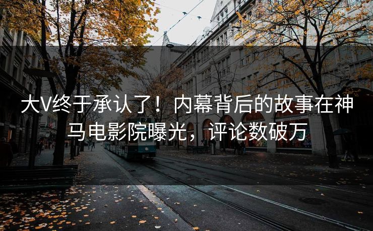 大V终于承认了！内幕背后的故事在神马电影院曝光，评论数破万